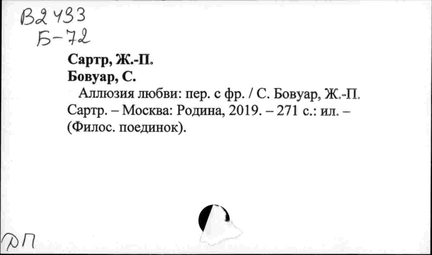 ﻿ВЛЧЗЗ
Сартр, Ж.-П.
Бовуар, С.
Аллюзия любви: пер. с фр. / С. Бовуар, Ж.-П. Сартр. - Москва: Родина, 2019.-271 с.: ил. -(Филос. поединок).
